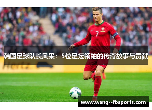 韩国足球队长风采：5位足坛领袖的传奇故事与贡献