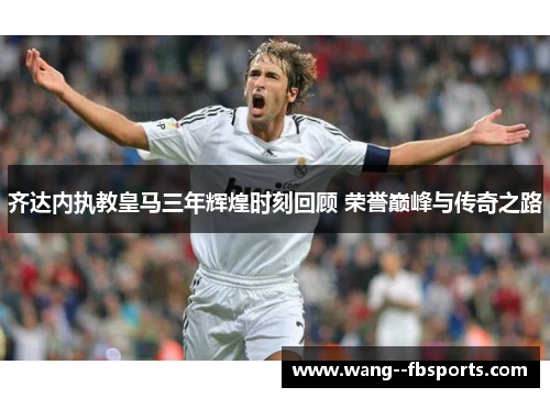 齐达内执教皇马三年辉煌时刻回顾 荣誉巅峰与传奇之路